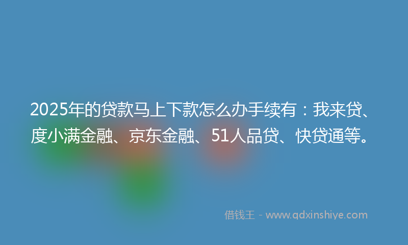 2025年的贷款马上下款怎么办手续有：我来贷、度小满金融、京东金融、51人品贷、快贷通等。