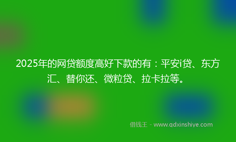 2025年的网贷额度高好下款的有：平安i贷、东方汇、替你还、微粒贷、拉卡拉等。