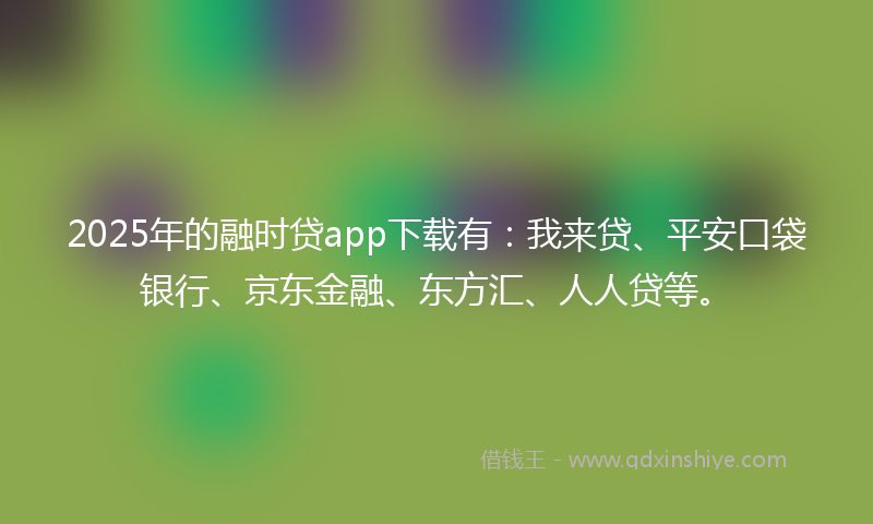 2025年的融时贷app下载有：我来贷、平安口袋银行、京东金融、东方汇、人人贷等。