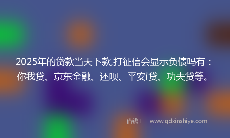 2025年的贷款当天下款,打征信会显示负债吗有：你我贷、京东金融、还呗、平安i贷、功夫贷等。