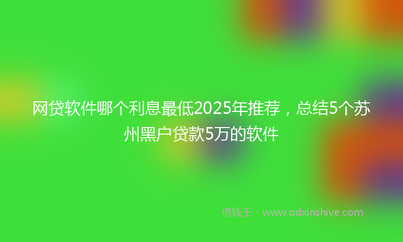 网贷软件哪个利息最低2025年推荐，总结5个苏州黑户贷款5万的软件