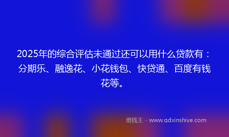 2025年的综合评估未通过还可以用什么贷款有：分期乐、融逸花、小花钱包、快贷通、百度有钱花等。