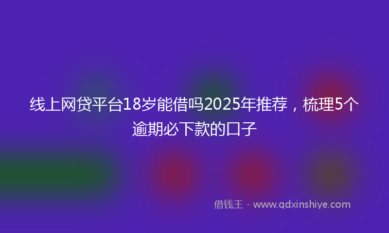 线上网贷平台18岁能借吗2025年推荐，梳理5个逾期必下款的口子
