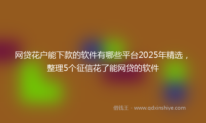 网贷花户能下款的软件有哪些平台2025年精选，整理5个征信花了能网贷的软件