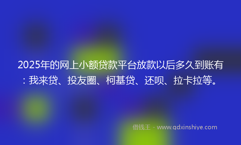 2025年的网上小额贷款平台放款以后多久到账有：我来贷、投友圈、柯基贷、还呗、拉卡拉等。