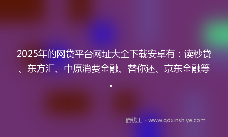 2025年的网贷平台网址大全下载安卓有：读秒贷、东方汇、中原消费金融、替你还、京东金融等。