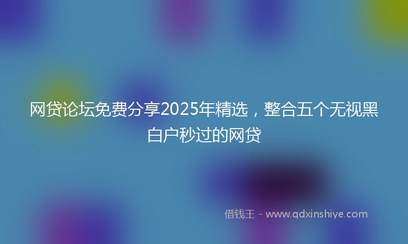 网贷论坛免费分享2025年精选，整合五个无视黑白户秒过的网贷
