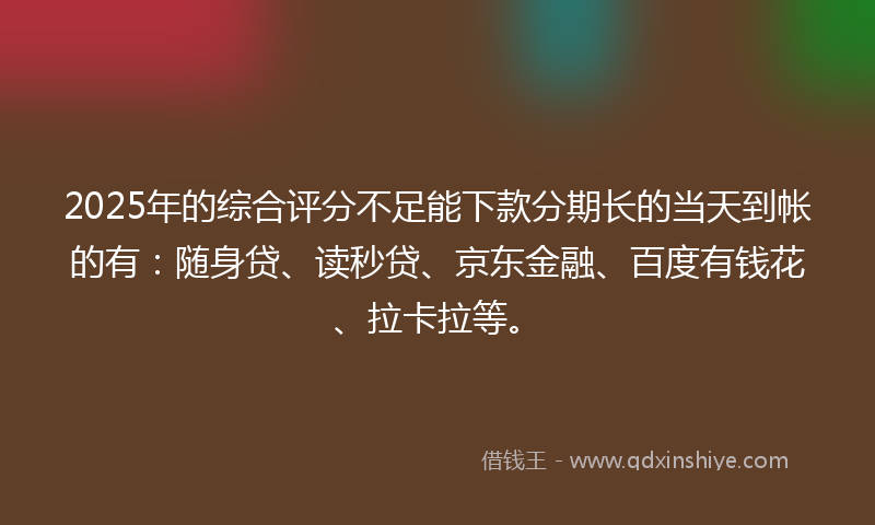 2025年的综合评分不足能下款分期长的当天到帐的有：随身贷、读秒贷、京东金融、百度有钱花、拉卡拉等。