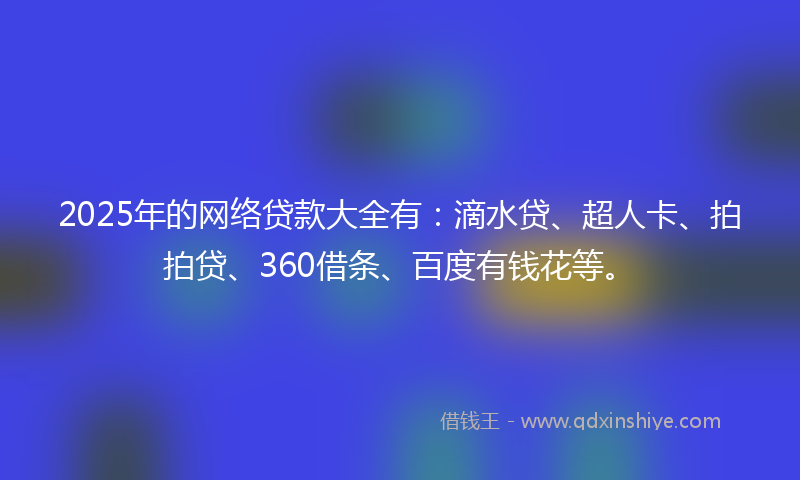 2025年的网络贷款大全有：滴水贷、超人卡、拍拍贷、360借条、百度有钱花等。