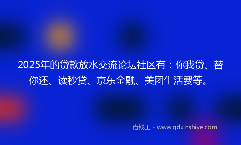 2025年的贷款放水交流论坛社区有：你我贷、替你还、读秒贷、京东金融、美团生活费等。