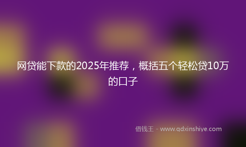 网贷能下款的2025年推荐，概括五个轻松贷10万的口子