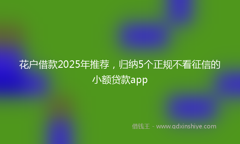 花户借款2025年推荐，归纳5个正规不看征信的小额贷款app