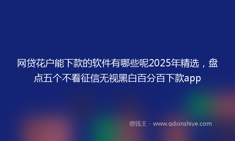 网贷花户能下款的软件有哪些呢2025年精选，盘点五个不看征信无视黑白百分百下款app