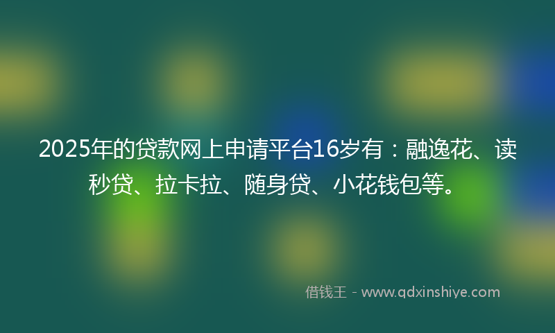 2025年的贷款网上申请平台16岁有：融逸花、读秒贷、拉卡拉、随身贷、小花钱包等。
