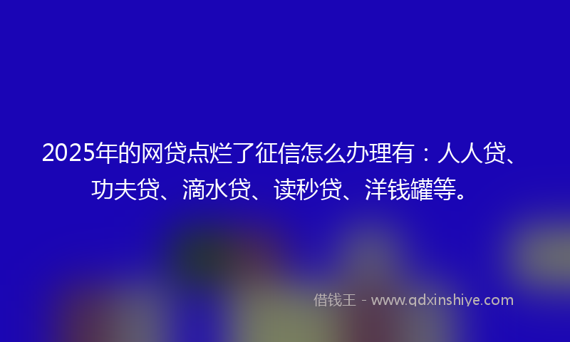 2025年的网贷点烂了征信怎么办理有：人人贷、功夫贷、滴水贷、读秒贷、洋钱罐等。