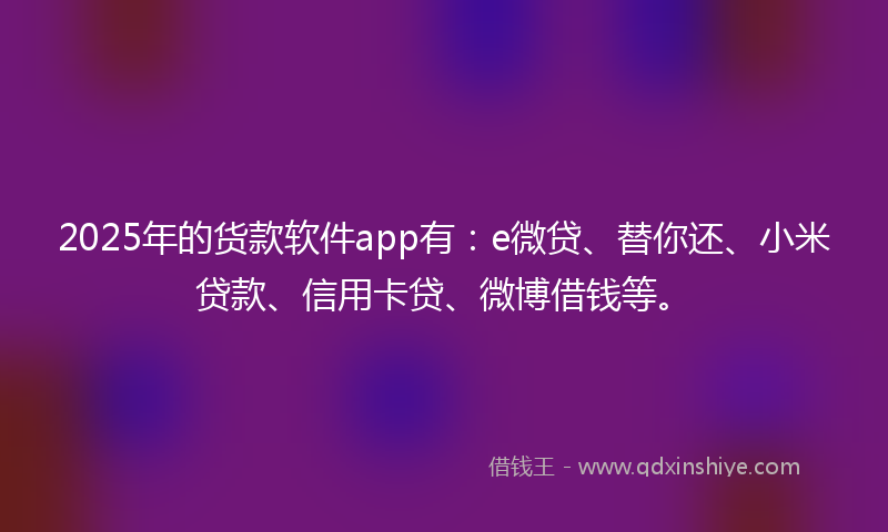 2025年的货款软件app有：e微贷、替你还、小米贷款、信用卡贷、微博借钱等。