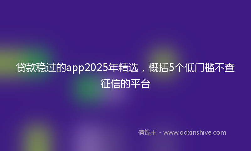 贷款稳过的app2025年精选，概括5个低门槛不查征信的平台