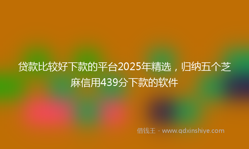 贷款比较好下款的平台2025年精选，归纳五个芝麻信用439分下款的软件