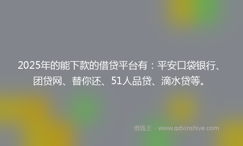 2025年的能下款的借贷平台有：平安口袋银行、团贷网、替你还、51人品贷、滴水贷等。