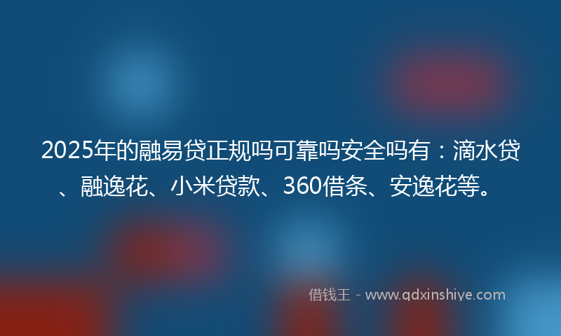2025年的融易贷正规吗可靠吗安全吗有：滴水贷、融逸花、小米贷款、360借条、安逸花等。