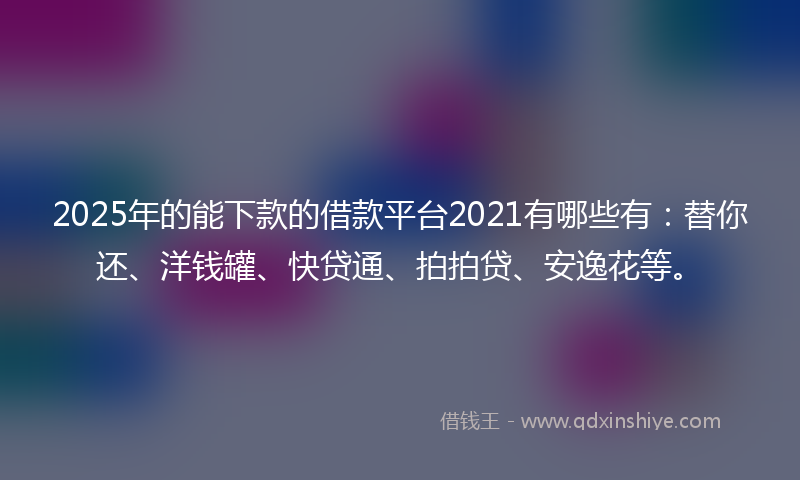 2025年的能下款的借款平台2021有哪些有：替你还、洋钱罐、快贷通、拍拍贷、安逸花等。