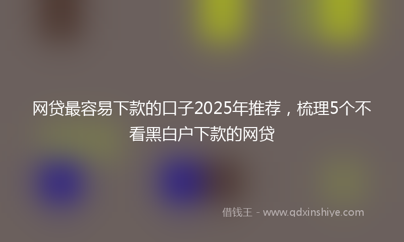 网贷最容易下款的口子2025年推荐，梳理5个不看黑白户下款的网贷