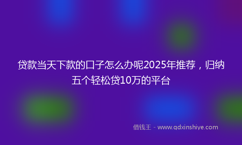 贷款当天下款的口子怎么办呢2025年推荐，归纳五个轻松贷10万的平台