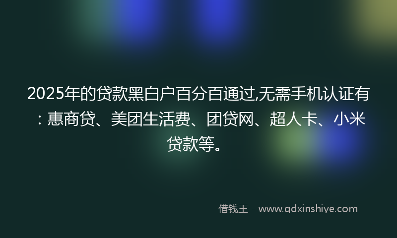 2025年的贷款黑白户百分百通过,无需手机认证有：惠商贷、美团生活费、团贷网、超人卡、小米贷款等。