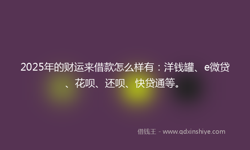 2025年的财运来借款怎么样有：洋钱罐、e微贷、花呗、还呗、快贷通等。