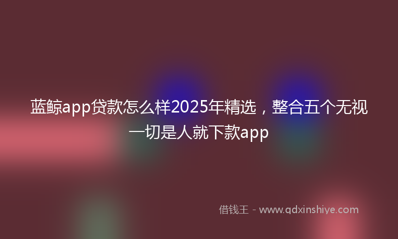 蓝鲸app贷款怎么样2025年精选，整合五个无视一切是人就下款app