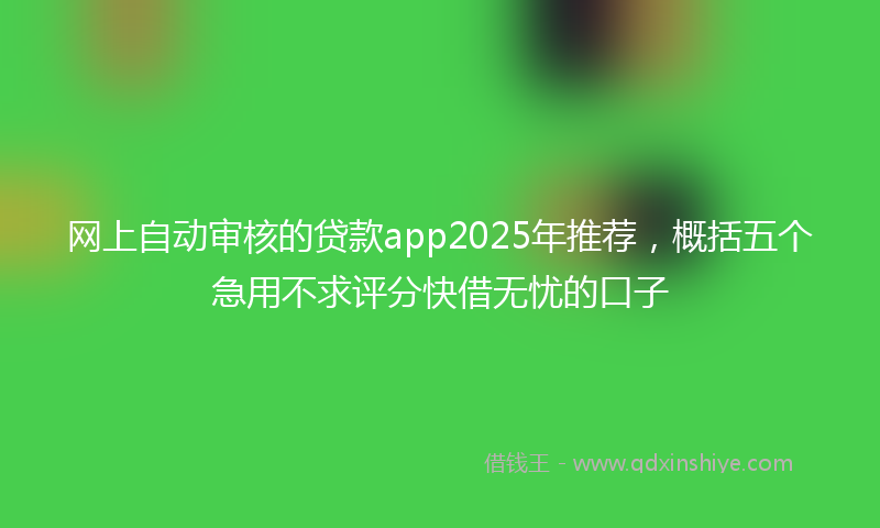 网上自动审核的贷款app2025年推荐，概括五个急用不求评分快借无忧的口子