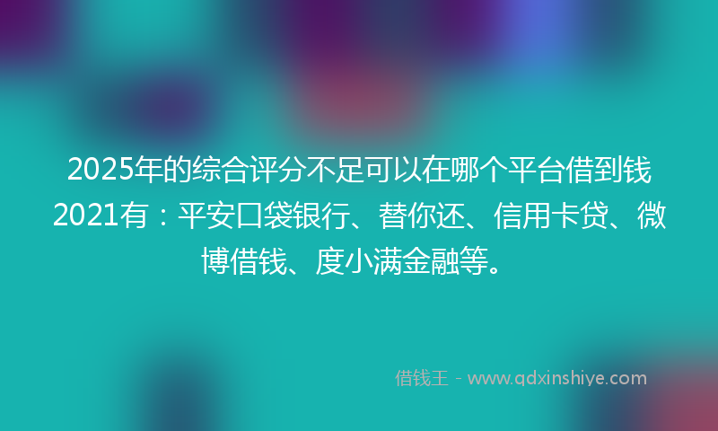 2025年的综合评分不足可以在哪个平台借到钱2021有：平安口袋银行、替你还、信用卡贷、微博借钱、度小满金融等。