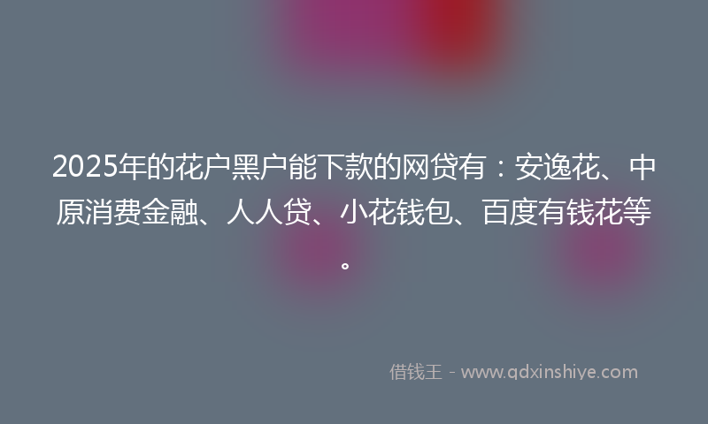 2025年的花户黑户能下款的网贷有：安逸花、中原消费金融、人人贷、小花钱包、百度有钱花等。