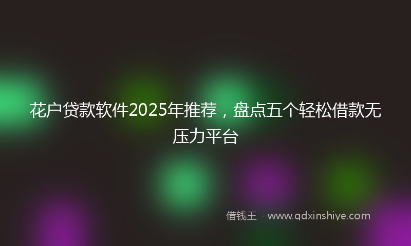 花户贷款软件2025年推荐，盘点五个轻松借款无压力平台
