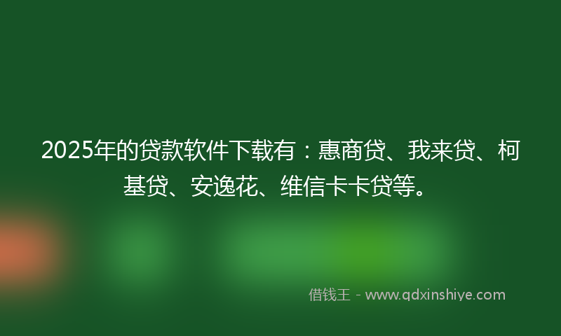 2025年的贷款软件下载有：惠商贷、我来贷、柯基贷、安逸花、维信卡卡贷等。