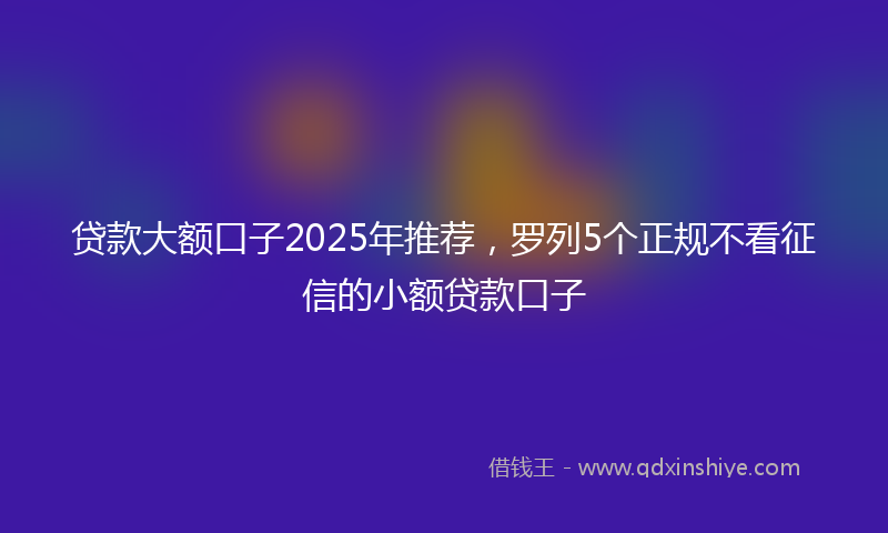 贷款大额口子2025年推荐，罗列5个正规不看征信的小额贷款口子