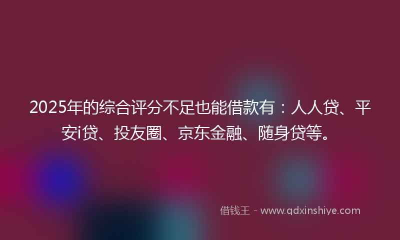 2025年的综合评分不足也能借款有：人人贷、平安i贷、投友圈、京东金融、随身贷等。