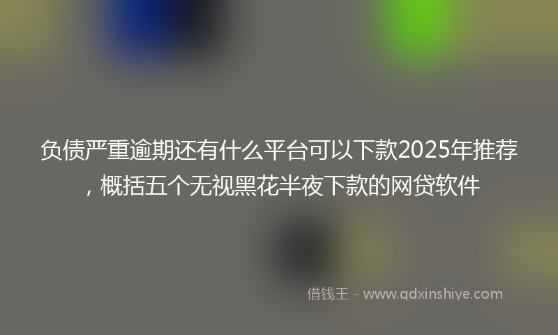 负债严重逾期还有什么平台可以下款2025年推荐，概括五个无视黑花半夜下款的网贷软件