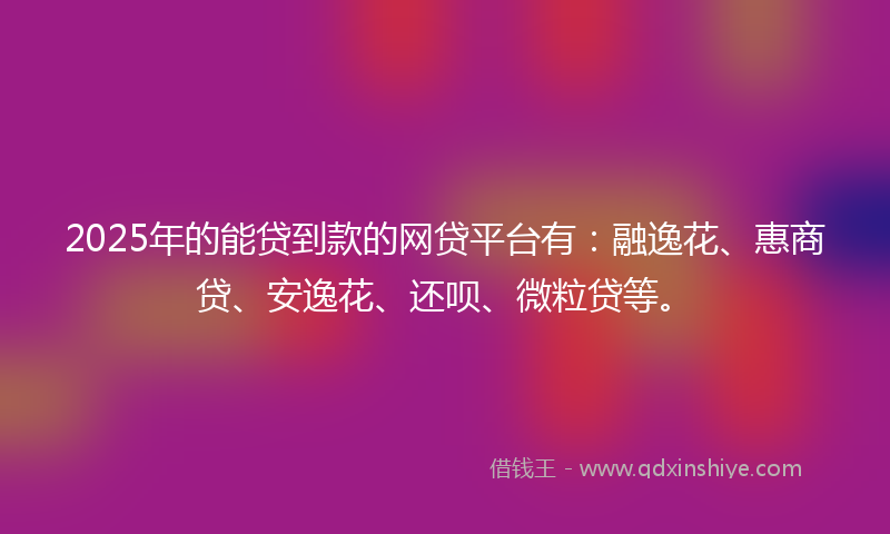2025年的能贷到款的网贷平台有：融逸花、惠商贷、安逸花、还呗、微粒贷等。