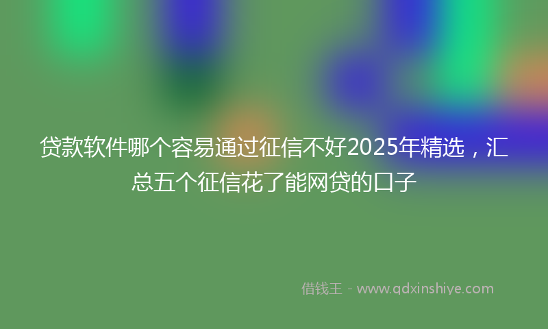 贷款软件哪个容易通过征信不好2025年精选，汇总五个征信花了能网贷的口子