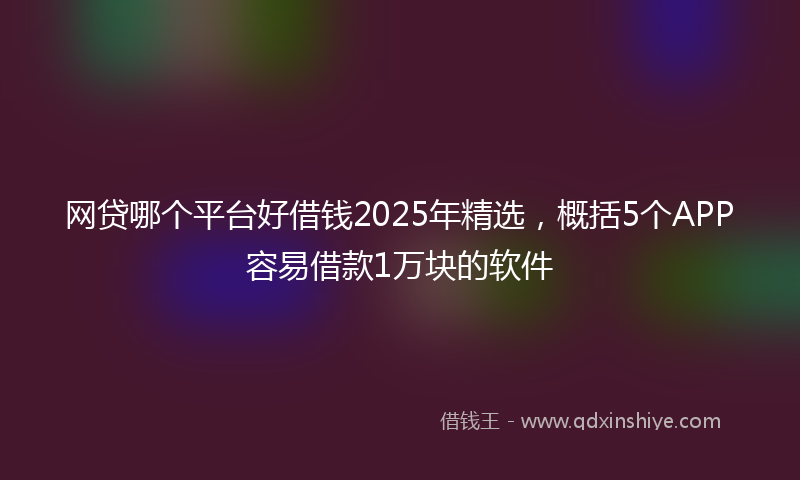 网贷哪个平台好借钱2025年精选，概括5个APP容易借款1万块的软件