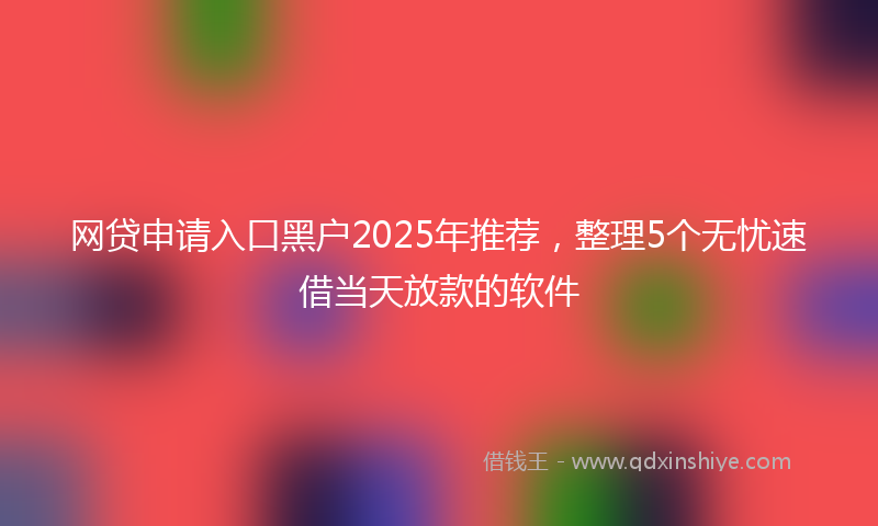 网贷申请入口黑户2025年推荐，整理5个无忧速借当天放款的软件