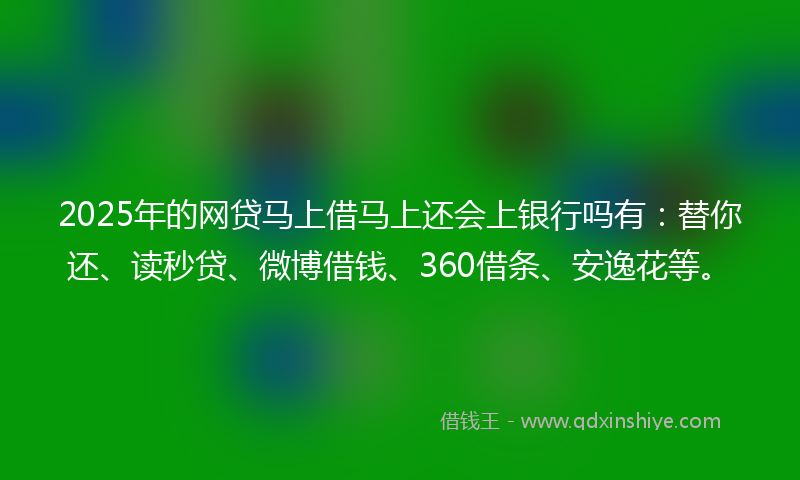 2025年的网贷马上借马上还会上银行吗有：替你还、读秒贷、微博借钱、360借条、安逸花等。