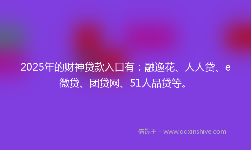 2025年的财神贷款入口有：融逸花、人人贷、e微贷、团贷网、51人品贷等。