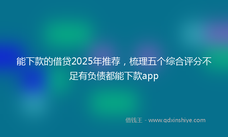 能下款的借贷2025年推荐，梳理五个综合评分不足有负债都能下款app