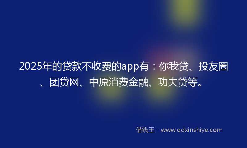 2025年的贷款不收费的app有：你我贷、投友圈、团贷网、中原消费金融、功夫贷等。