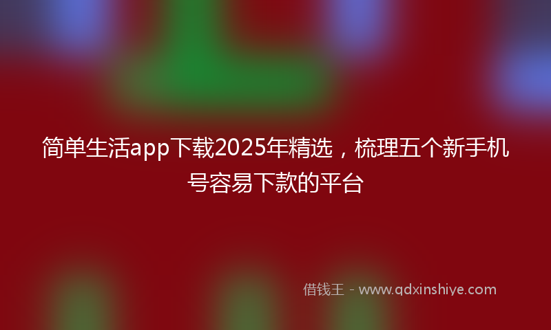 简单生活app下载2025年精选，梳理五个新手机号容易下款的平台