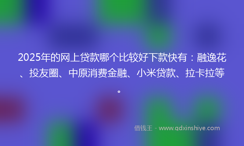 2025年的网上贷款哪个比较好下款快有：融逸花、投友圈、中原消费金融、小米贷款、拉卡拉等。