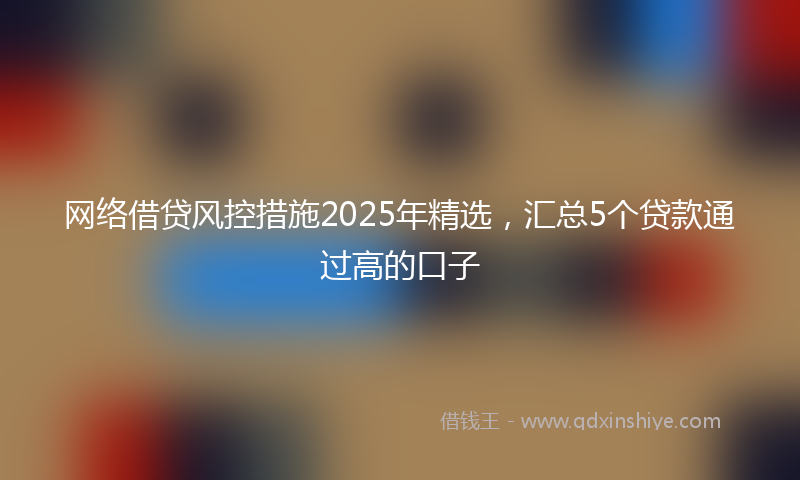 网络借贷风控措施2025年精选，汇总5个贷款通过高的口子