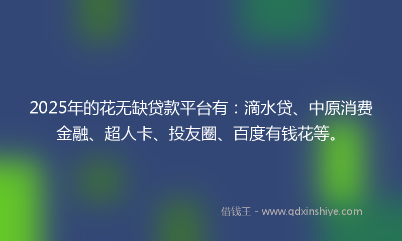 2025年的花无缺贷款平台有：滴水贷、中原消费金融、超人卡、投友圈、百度有钱花等。